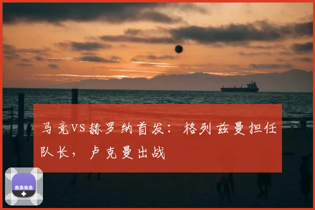 马竞vs赫罗纳首发:格列兹曼担任队长,卢克曼出战