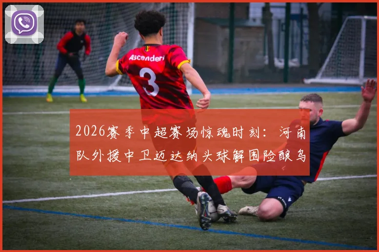 2026赛季中超赛场惊魂时刻：河南队外援中卫迈达纳头球解围险酿乌龙，防守压力与经验不足问题凸显