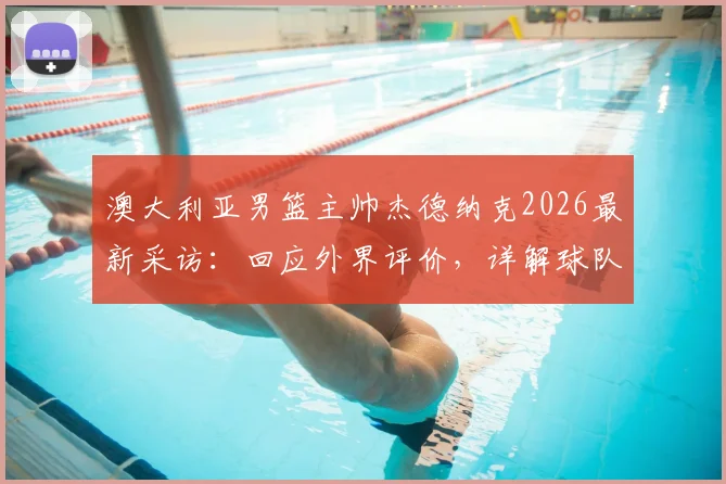 澳大利亚男篮主帅杰德纳克2026最新采访:回应外界评价,详解球队表现与未来规划