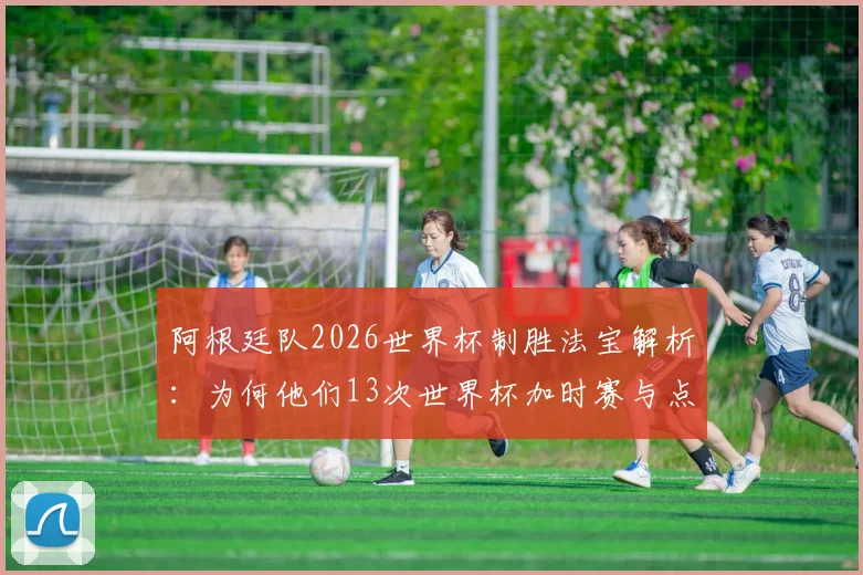 阿根廷队2026世界杯制胜法宝解析：为何他们13次世界杯加时赛与点球大战能赢下11场？