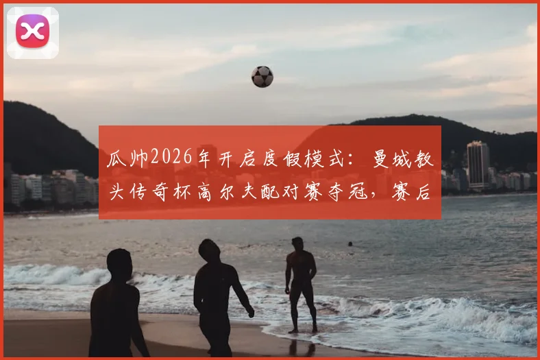 瓜帅2026年开启度假模式:曼城教头传奇杯高尔夫配对赛夺冠,赛后采访曝光