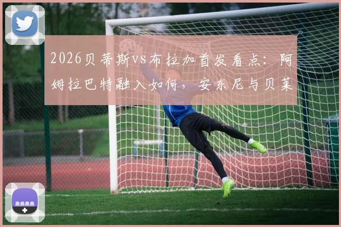 2026贝蒂斯vs布拉加首发看点：阿姆拉巴特融入如何，安东尼与贝莱林对决成焦点