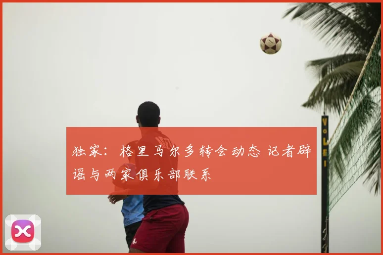 独家：格里马尔多转会动态 记者辟谣与两家俱乐部联系
