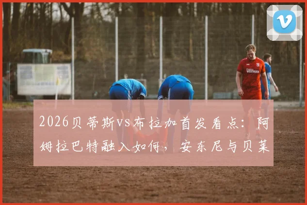 2026贝蒂斯vs布拉加首发看点：阿姆拉巴特融入如何，安东尼与贝莱林对决成焦点