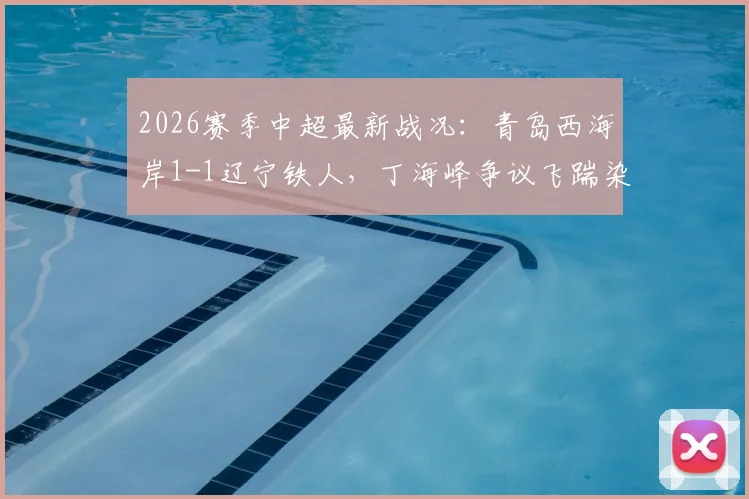 2026赛季中超最新战况：青岛西海岸1-1辽宁铁人，丁海峰争议飞踹染红，李浩然扳平关键球回顾