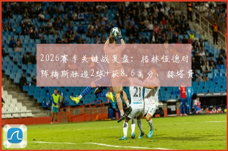 2026赛季关键战复盘：格林伍德对阵梅斯独造2球+获8.6高分，赫塔费取胜背后数据分析