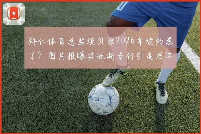 拜仁体育总监埃贝尔2026年续约悬了？图片报曝其独断专行引高层不满，内部矛盾深度解析