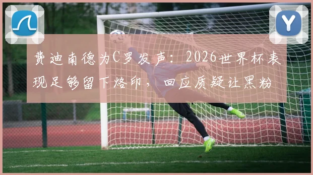 费迪南德为C罗发声：2026世界杯表现足够留下烙印，回应质疑让黑粉无话可说