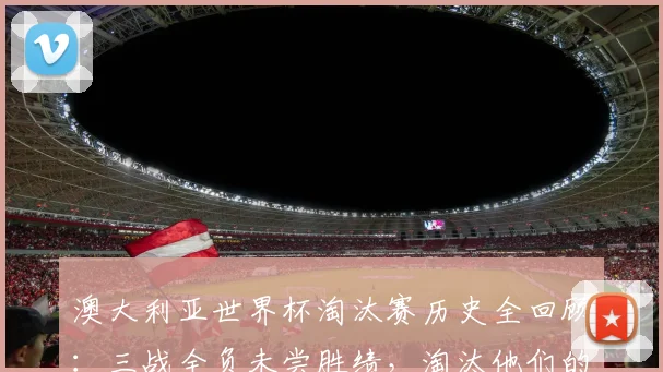 澳大利亚世界杯淘汰赛历史全回顾:三战全负未尝胜绩,淘汰他们的球队均最终夺冠,2026前景几何?