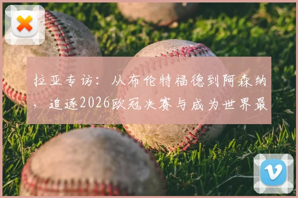 拉亚专访：从布伦特福德到阿森纳，追逐2026欧冠决赛与成为世界最佳门将的攀登之路