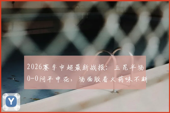 2026赛季中超最新战报：玉昆半场0-0闷平申花，场面胶着火药味不断，关键数据深度解读