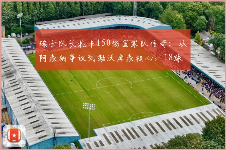 瑞士队长扎卡150场国家队传奇：从阿森纳争议到勒沃库森核心，18球14助诠释铁血中场价值