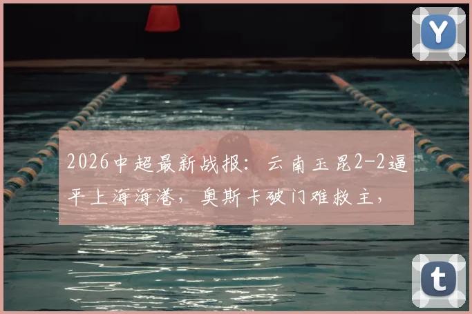 2026中超最新战报:云南玉昆2-2逼平上海海港,奥斯卡破门难救主,岳鑫建功引关注