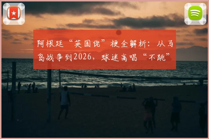 阿根廷“英国佬”梗全解析:从马岛战争到2026,球迷高唱“不跳”背后的足球恩怨