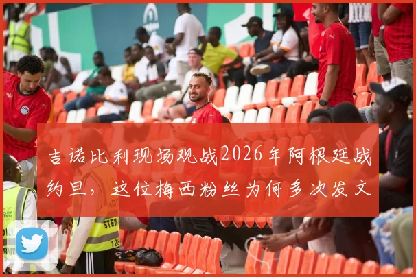 吉诺比利现场观战2026年阿根廷战约旦,这位梅西粉丝为何多次发文盛赞球王?