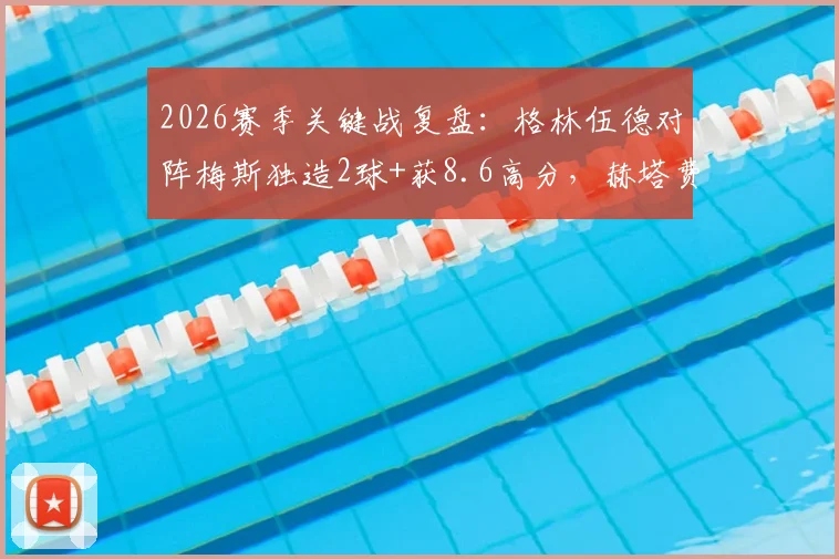 2026赛季关键战复盘:格林伍德对阵梅斯独造2球+获8.6高分,赫塔费取胜背后数据分析