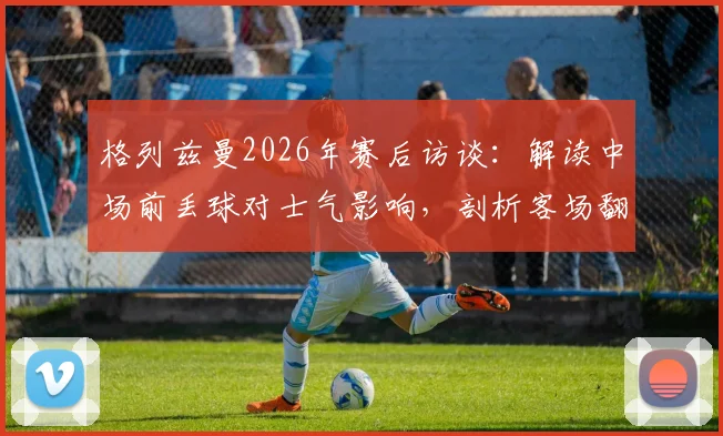 格列兹曼2026年赛后访谈：解读中场前丢球对士气影响，剖析客场翻盘晋级决赛的战术信心
