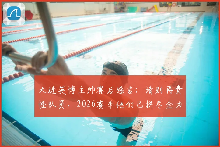 大连英博主帅赛后感言：请别再责怪队员，2026赛季他们已拼尽全力，保级前景分析与球迷心声