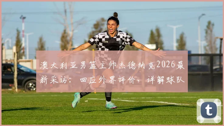 澳大利亚男篮主帅杰德纳克2026最新采访:回应外界评价,详解球队表现与未来规划