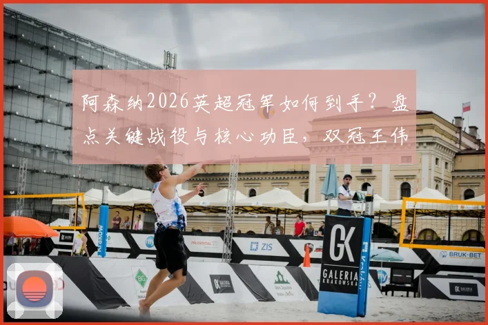 阿森纳2026英超冠军如何到手?盘点关键战役与核心功臣,双冠王伟业还差几步