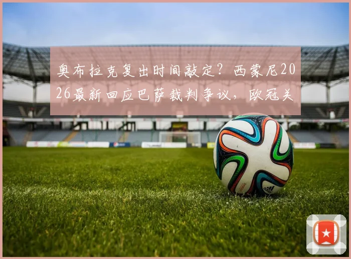 奥布拉克复出时间敲定?西蒙尼2026最新回应巴萨裁判争议,欧冠关键战伤病潮如何破局