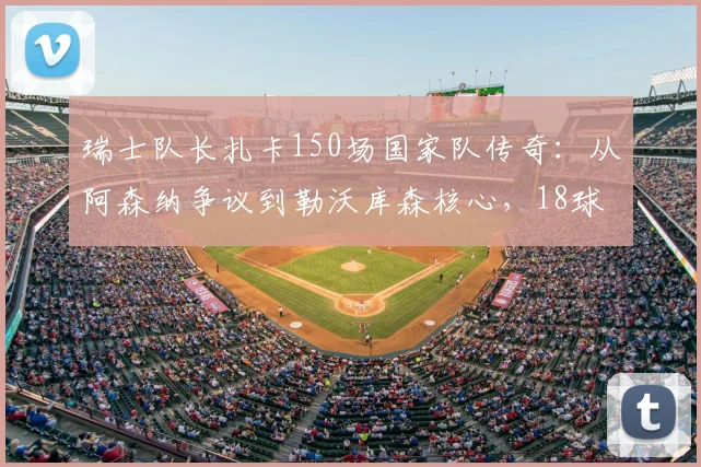瑞士队长扎卡150场国家队传奇：从阿森纳争议到勒沃库森核心，18球14助诠释铁血中场价值