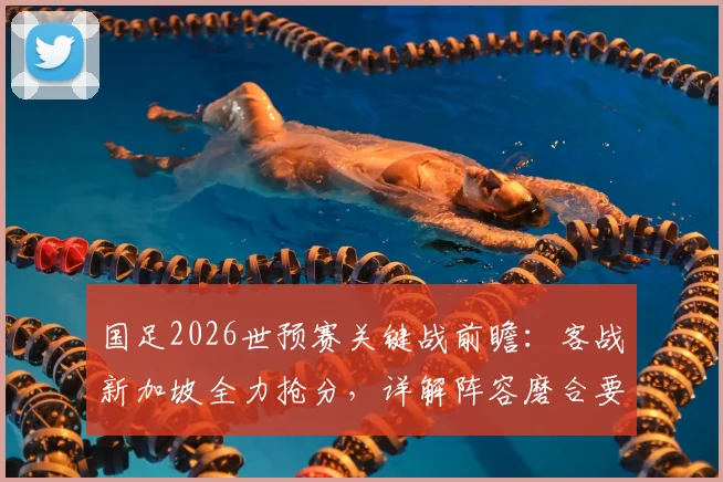 国足2026世预赛关键战前瞻：客战新加坡全力抢分，详解阵容磨合要点与不败纪录延续关键