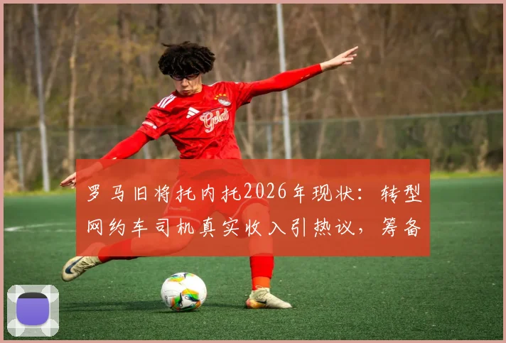 罗马旧将托内托2026年现状:转型网约车司机真实收入引热议,筹备租车公司开启事业第二春