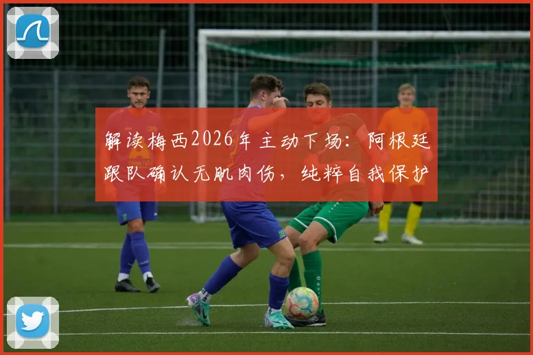 解读梅西2026年主动下场:阿根廷跟队确认无肌肉伤,纯粹自我保护策略