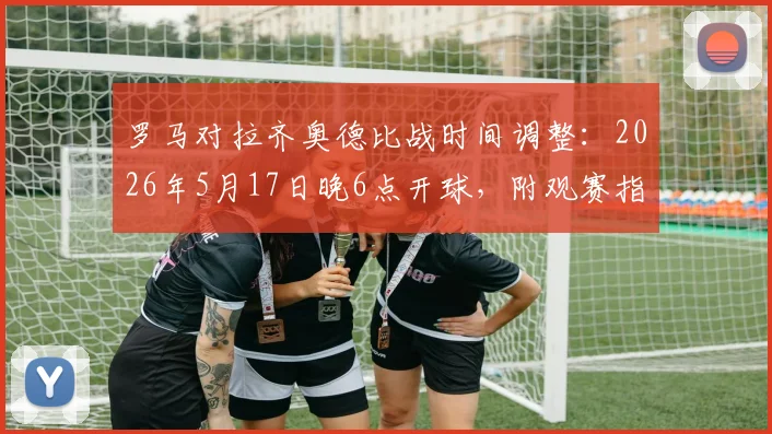 罗马对拉齐奥德比战时间调整：2026年5月17日晚6点开球，附观赛指南