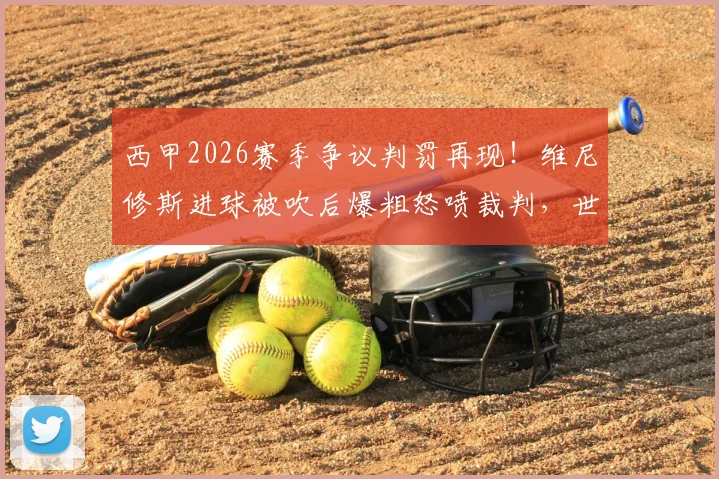 西甲2026赛季争议判罚再现！维尼修斯进球被吹后爆粗怒喷裁判，世体独家报道事件全过程