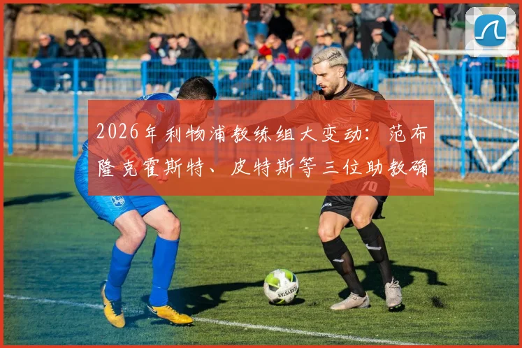 2026年利物浦教练组大变动：范布隆克霍斯特、皮特斯等三位助教确认离队，斯洛特团队面临重组