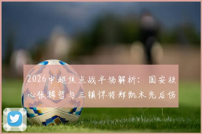2026中超焦点战半场解析:国安核心张稀哲与三镇悍将郑凯木先后伤退,工体之战暂平武汉