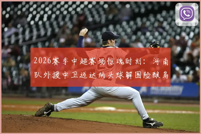 2026赛季中超赛场惊魂时刻:河南队外援中卫迈达纳头球解围险酿乌龙,防守压力与经验不足问题凸显