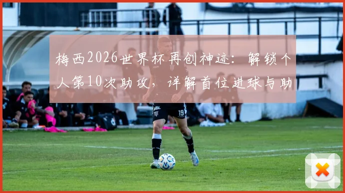 梅西2026世界杯再创神迹：解锁个人第10次助攻，详解首位进球与助攻均上双球员的含金量