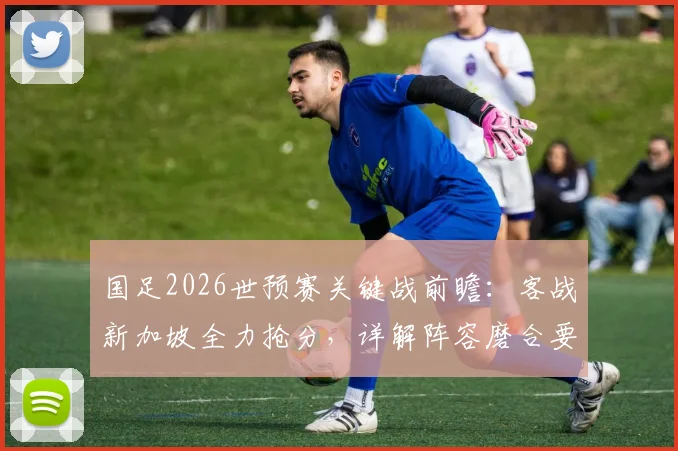 国足2026世预赛关键战前瞻:客战新加坡全力抢分,详解阵容磨合要点与不败纪录延续关键
