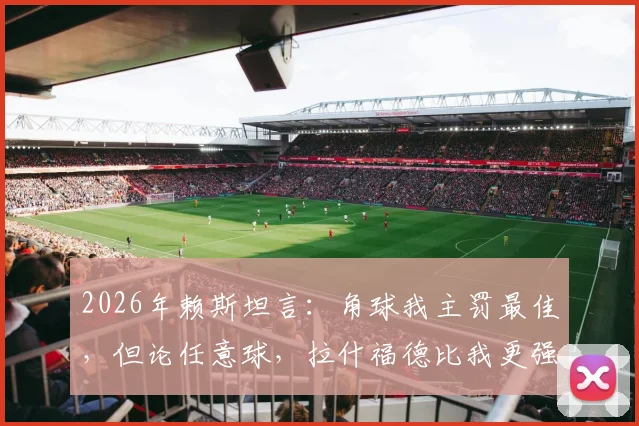 2026年赖斯坦言:角球我主罚最佳,但论任意球,拉什福德比我更强!