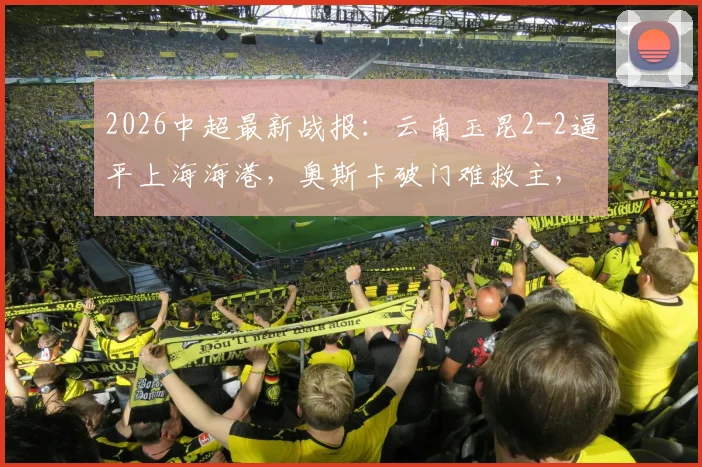2026中超最新战报:云南玉昆2-2逼平上海海港,奥斯卡破门难救主,岳鑫建功引关注