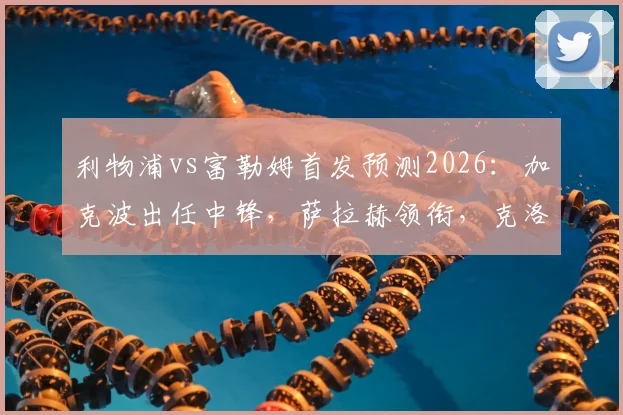利物浦vs富勒姆首发预测2026：加克波出任中锋，萨拉赫领衔，克洛普轮换策略详解