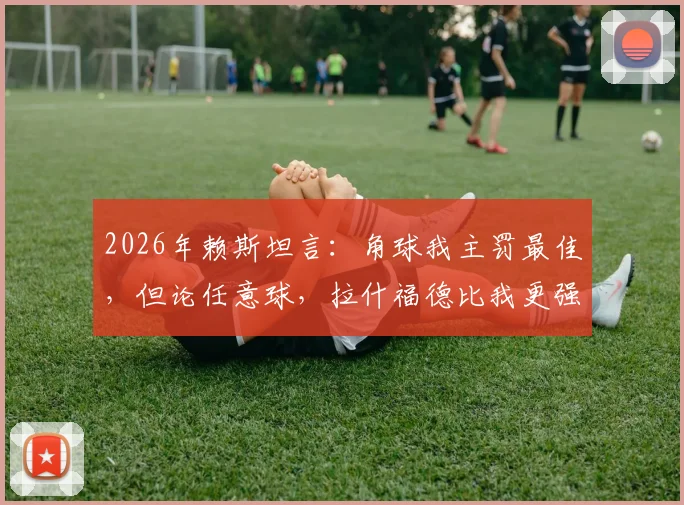 2026年赖斯坦言：角球我主罚最佳，但论任意球，拉什福德比我更强！