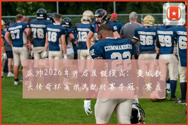 瓜帅2026年开启度假模式:曼城教头传奇杯高尔夫配对赛夺冠,赛后采访曝光