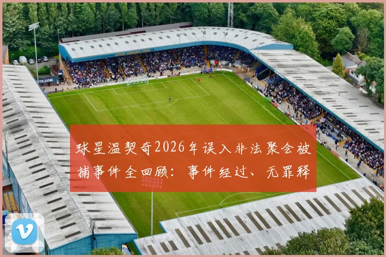 球星温契奇2026年误入非法聚会被捕事件全回顾:事件经过、无罪释放原因及对职业生涯影响解析