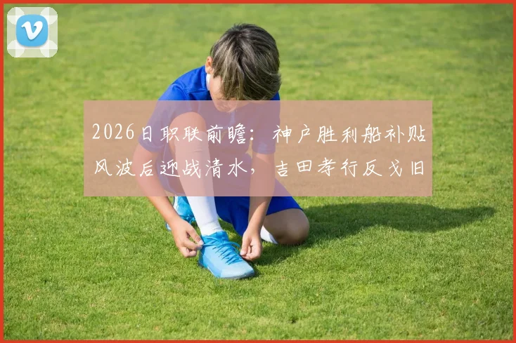 2026日职联前瞻:神户胜利船补贴风波后迎战清水,吉田孝行反戈旧主看点解析
