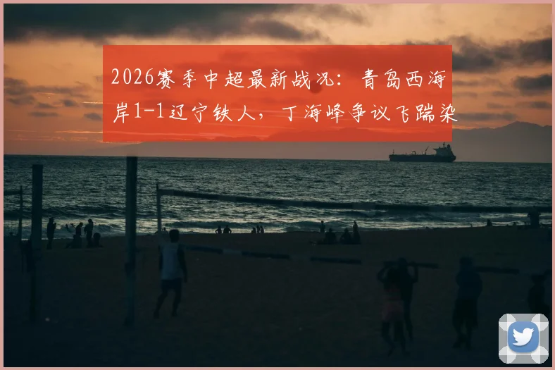 2026赛季中超最新战况:青岛西海岸1-1辽宁铁人,丁海峰争议飞踹染红,李浩然扳平关键球回顾
