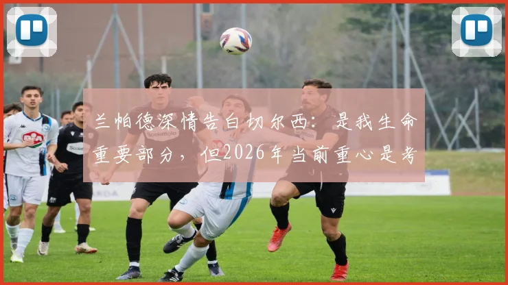 兰帕德深情告白切尔西：是我生命重要部分，但2026年当前重心是考文垂队未来规划