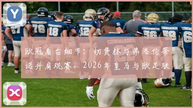 欧冠看台细节:切费林与弗洛伦蒂诺并肩观赛,2026年皇马与欧足联关系是否迎来真正缓和?