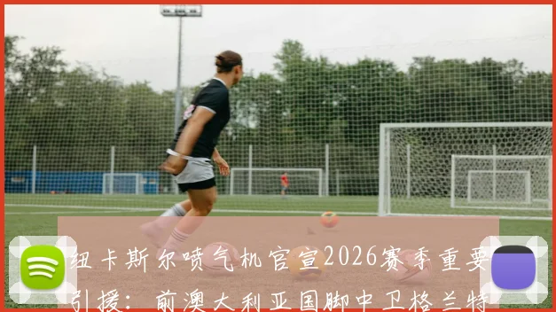 纽卡斯尔喷气机官宣2026赛季重要引援：前澳大利亚国脚中卫格兰特正式加盟，合同为期一年