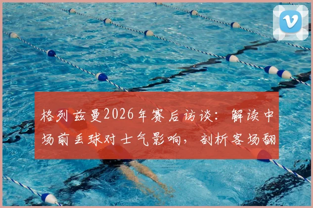 格列兹曼2026年赛后访谈：解读中场前丢球对士气影响，剖析客场翻盘晋级决赛的战术信心