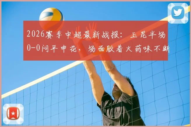 2026赛季中超最新战报:玉昆半场0-0闷平申花,场面胶着火药味不断,关键数据深度解读