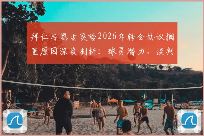 拜仁与恩古莫哈2026年转会协议搁置原因深度剖析:球员潜力、谈判僵局及未来去向解读